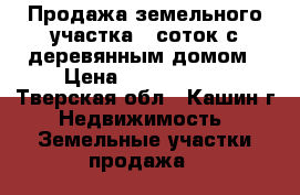 Продажа земельного участка 9 соток с деревянным домом › Цена ­ 1 800 000 - Тверская обл., Кашин г. Недвижимость » Земельные участки продажа   